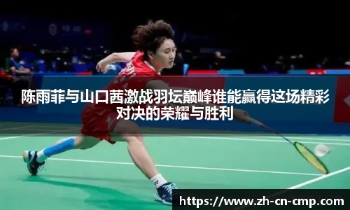 陈雨菲与山口茜激战羽坛巅峰谁能赢得这场精彩对决的荣耀与胜利